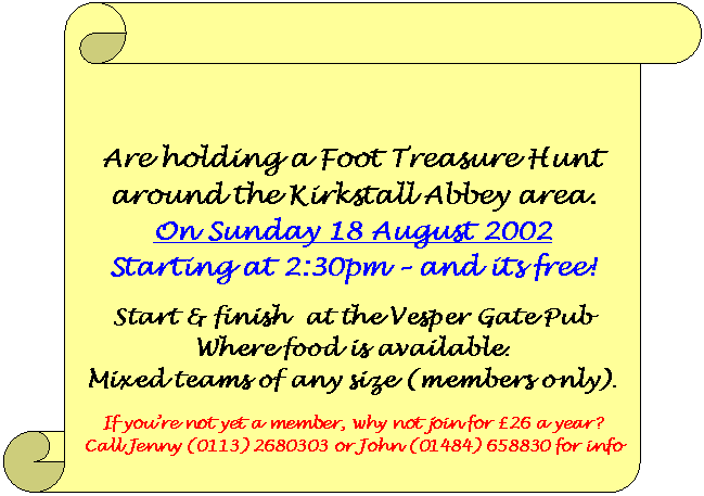 Leeds 18 Plus Group are holding a Foot Treasure Hunt
around the Kirkstall Abbey area on Sunday 18 August 2002 starting at 2:30pm  and its free! Start & finish  at the Vesper Gate Pub where food is available. Mixed teams of any size (members only). If youre not yet a member, why not join for 26 a year? Call Jenny (0113) 2680303 or John (01484) 658830 for info